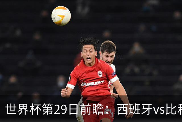 世界杯第29日前瞻：西班牙vs比利时 矛盾之巅的终极对话