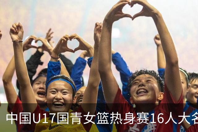 中国U17国青女篮热身赛16人大名单出炉：李沅珊领衔