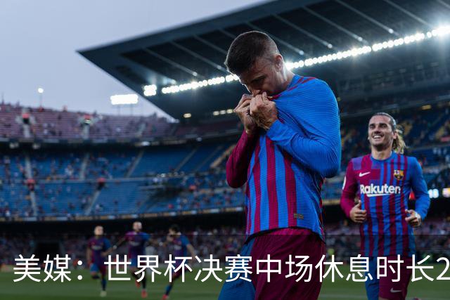美媒：世界杯决赛中场休息时长20分钟 夏奇拉等人将献艺