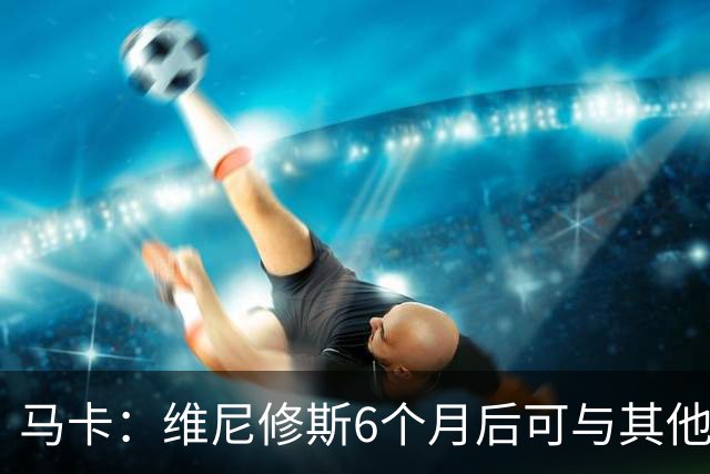 马卡：维尼修斯6个月后可与其他队谈判 皇马不太可能给3000万年薪