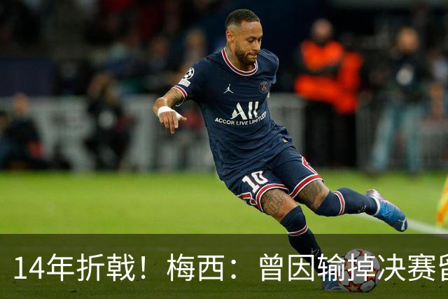 14年折戟！梅西：曾因输掉决赛留下阴影，夺冠后更珍惜获得的一切