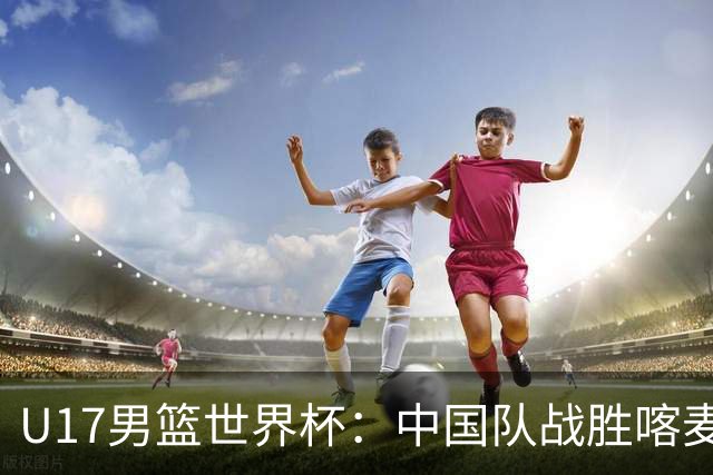 U17男篮世界杯：中国队战胜喀麦隆队